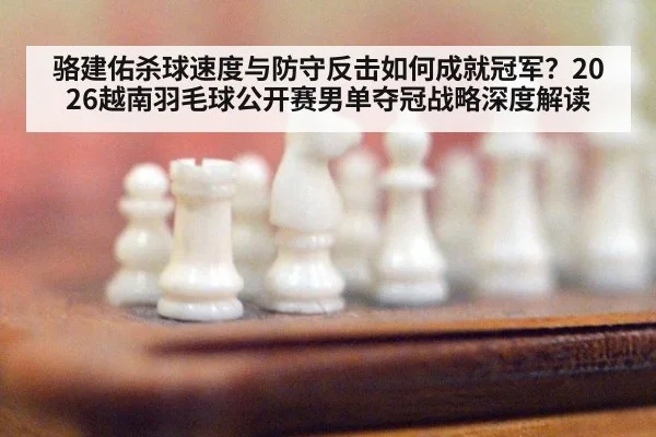 骆建佑杀球速度与防守反击如何成就冠军？2026越南羽毛球公开赛男单夺冠战略深度解读