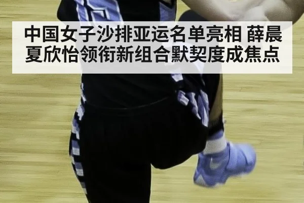 中国女子沙排亚运名单亮相 薛晨夏欣怡领衔新组合默契度成焦点