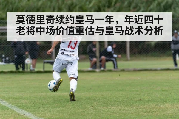 莫德里奇续约皇马一年，年近四十老将中场价值重估与皇马战术分析